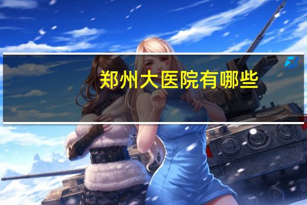 郑州大医院有哪些,郑州比较知名的医院有哪些