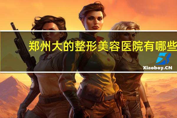 郑州大的整形美容医院有哪些(郑州河南整形医院怎么样)