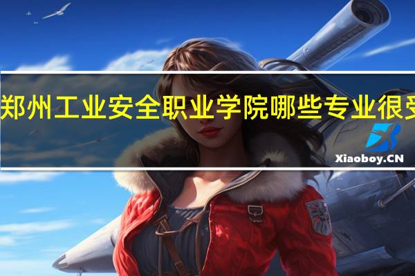 郑州工业安全职业学院哪些专业很受欢迎