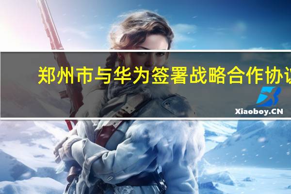 郑州市与华为签署战略合作协议