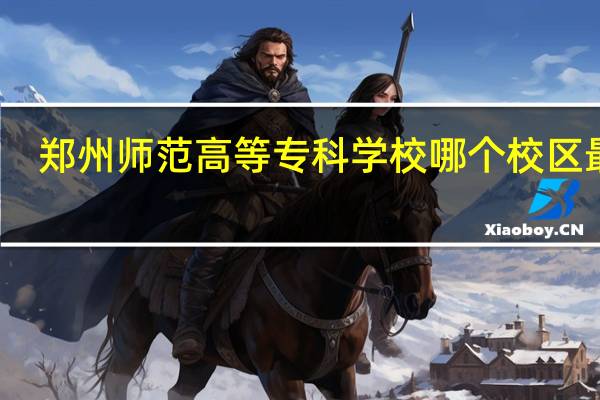 郑州师范高等专科学校哪个校区最好