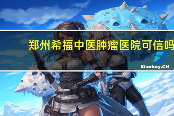 郑州希福中医肿瘤医院可信吗（郑州希福中医肿瘤医院）