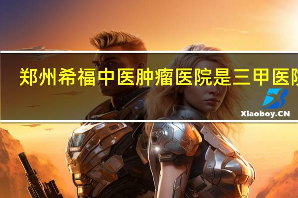 郑州希福中医肿瘤医院是三甲医院吗（郑州希福中医肿瘤医院官网）