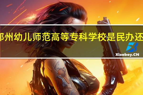 郑州幼儿师范高等专科学校是民办还是公办