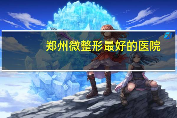郑州微整形最好的医院(郑州最好的整形医院是哪)