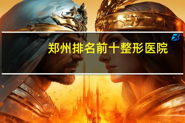 郑州排名前十整形医院？郑州最好的整形医院是哪