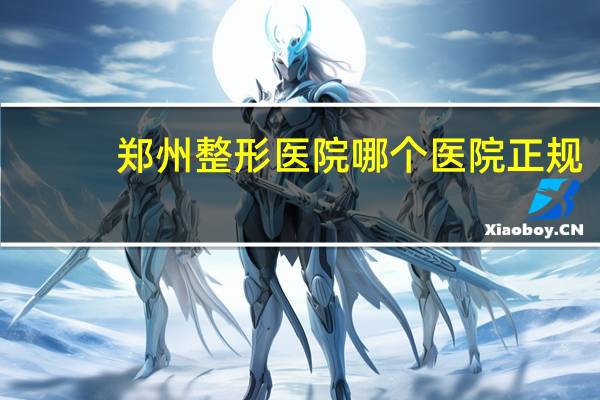 郑州整形医院哪个医院正规(郑州最好的整形医院是哪)