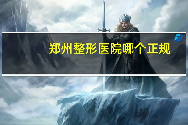 郑州整形医院哪个正规(郑州最好的整形医院是哪)