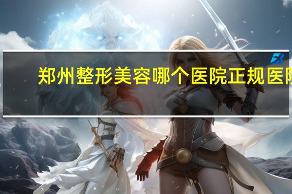 郑州整形美容哪个医院正规医院(郑州河南整形医院怎么样)