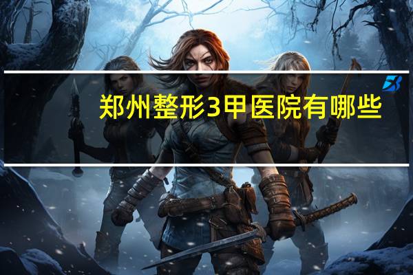 郑州整形3甲医院有哪些，郑州哪家医院做面部提升好