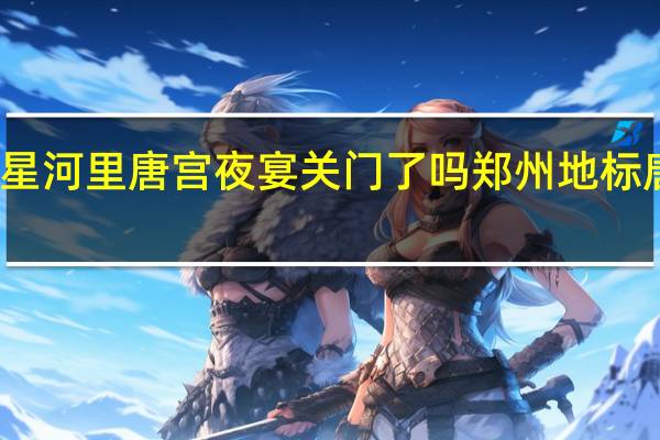 郑州星河里唐宫夜宴关门了吗 郑州地标唐宫夜宴舞