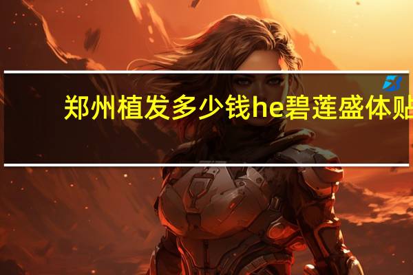 郑州植发多少钱he碧莲盛体贴(植发大概要多少钱我准备好了一万够吗)