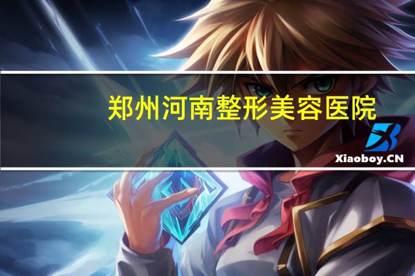 郑州河南整形美容医院(郑州河南整形医院怎么样)