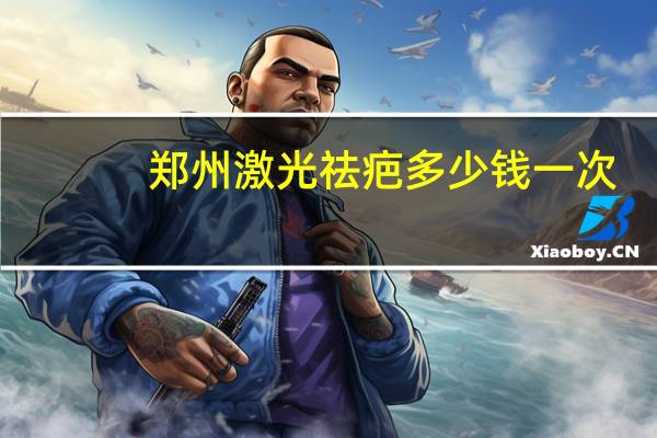 郑州激光祛疤多少钱一次?郑州哪家医院去疤痕比较好