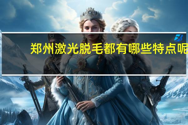 郑州激光脱毛都有哪些特点呢 郑州激光脱毛痛不痛啊。哪里做的最好啊