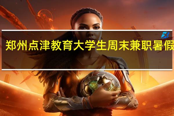 郑州点津教育 大学生周末兼职 暑假兼职