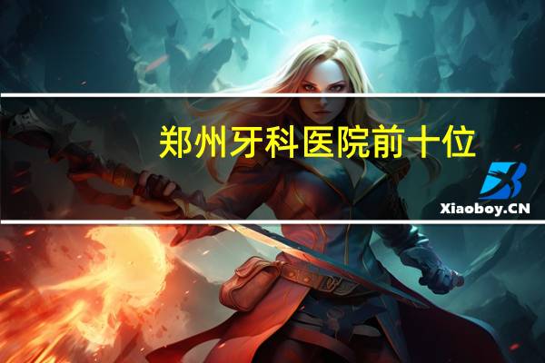 郑州牙科医院前十位，郑州比较有名的牙科医院是哪家