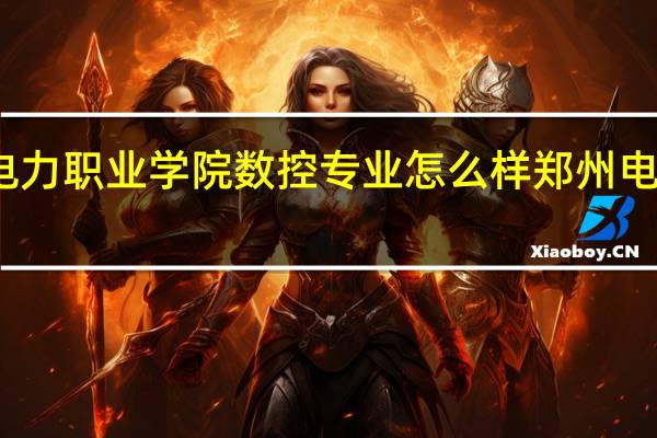 郑州电力职业学院数控专业怎么样 郑州电力职业学院