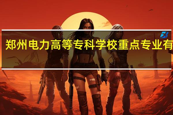郑州电力高等专科学校重点专业有哪些
