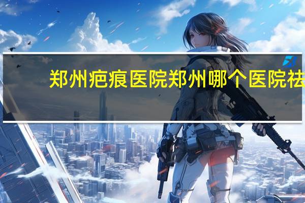 郑州疤痕医院 郑州哪个医院祛纹身比较好