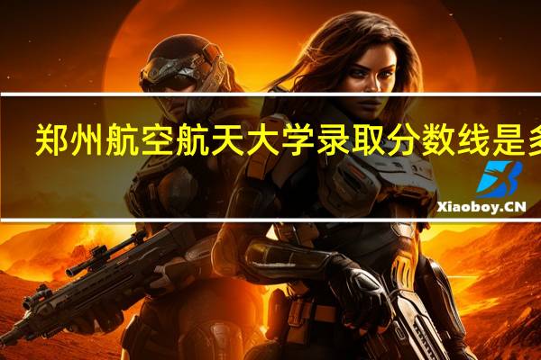 郑州航空航天大学录取分数线是多少