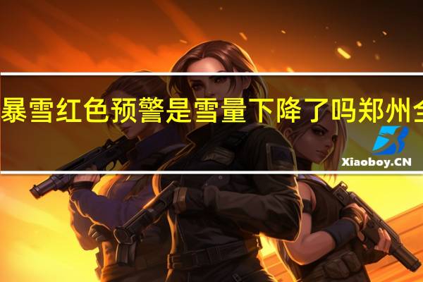 郑州解除暴雪红色预警是雪量下降了吗 郑州全黑降雪预报图