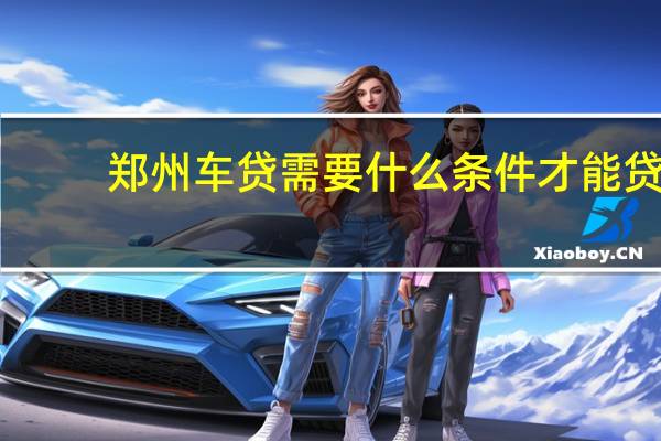 郑州车贷需要什么条件才能贷(郑州车贷需要什么条件)