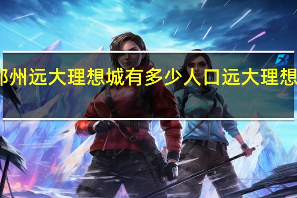 郑州远大理想城有多少人口 远大理想城装修