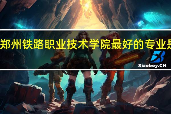 郑州铁路职业技术学院最好的专业是什么