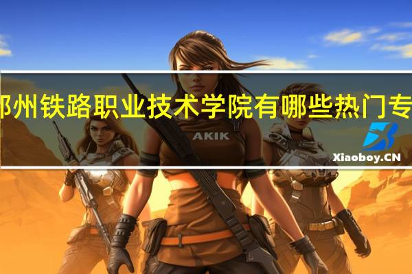 郑州铁路职业技术学院有哪些热门专业推荐