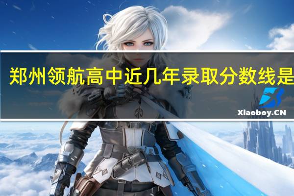 郑州领航高中近几年录取分数线是多少