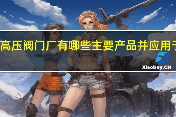 郑州高压阀门厂有哪些主要产品并应用于哪些领域