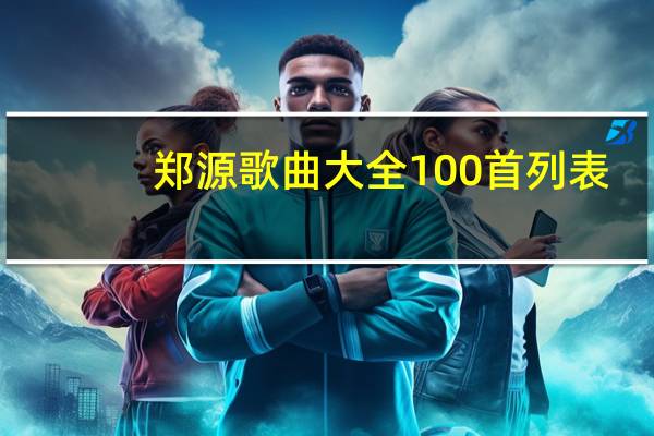 郑源歌曲大全100首列表（郑源歌曲大全）