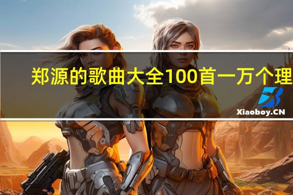 郑源的歌曲大全100首一万个理由（郑源的歌曲大全100首）
