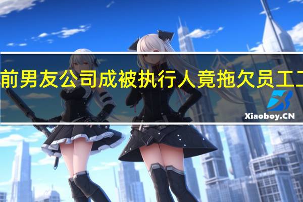 郑爽前男友公司成被执行人 竟拖欠员工工资被起诉