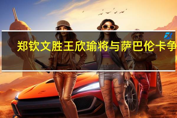 郑钦文胜王欣瑜将与萨巴伦卡争冠:中国金花新纪录