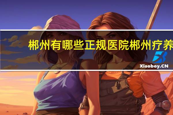 郴州有哪些正规医院 郴州疗养院有哪几家