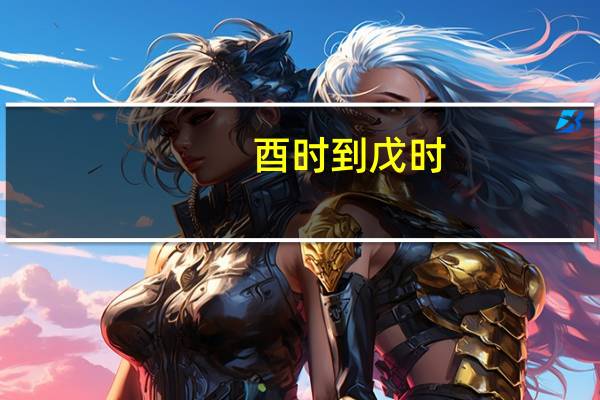 酉时到戊时（酉时至戌时是几点）