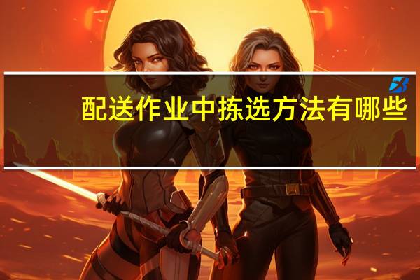配送作业中拣选方法有哪些,各种方式如何作业