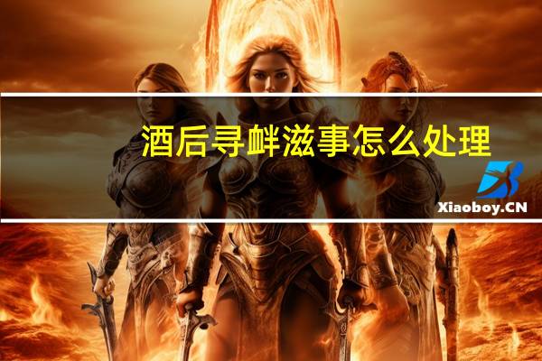 酒后寻衅滋事怎么处理（酒后寻衅滋事怎么处理）