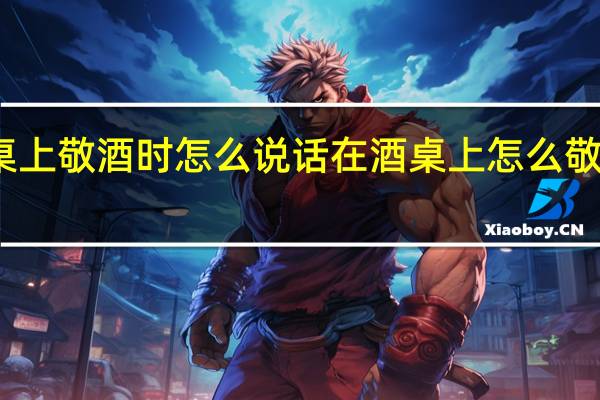 酒桌上敬酒时怎么说话在酒桌上怎么敬酒的话术