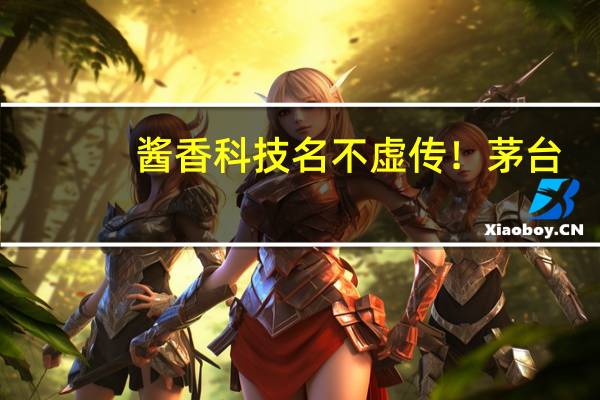 酱香科技名不虚传！茅台：中国白酒有很多很好的科技含量