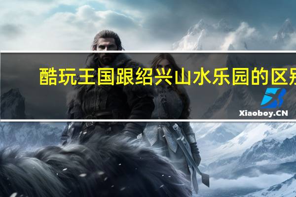 酷玩王国跟绍兴山水乐园的区别