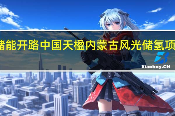 重力储能开路 中国天楹内蒙古风光储氢项目加速落地