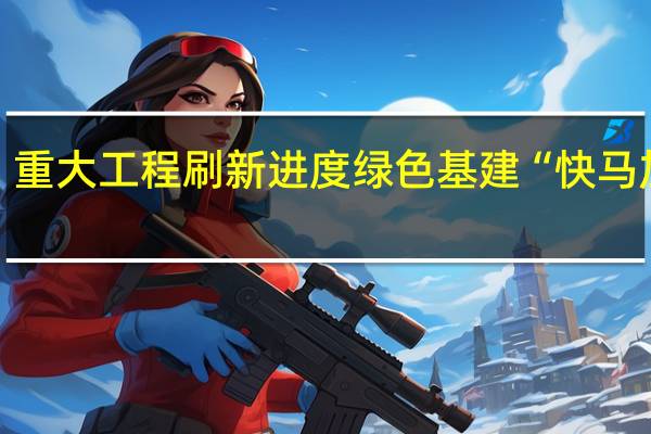 重大工程刷新进度绿色基建“快马加鞭”