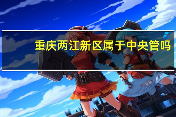 重庆两江新区属于中央管吗（重庆两江新区属于哪个区）