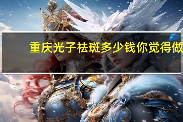 重庆光子祛斑多少钱 你觉得做光子嫩肤怎么样大概需要多少钱