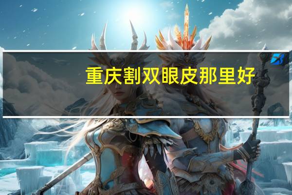 重庆割双眼皮那里好(重庆哪一家割双眼皮好啊)