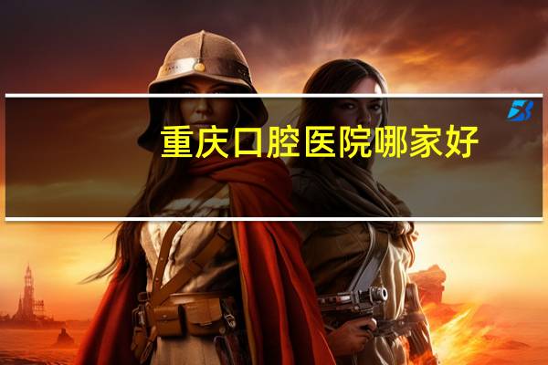 重庆口腔医院哪家好,重庆口碑最好的口腔医院