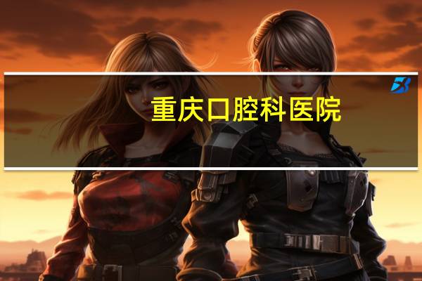 重庆口腔科医院，重庆口腔医院排名
